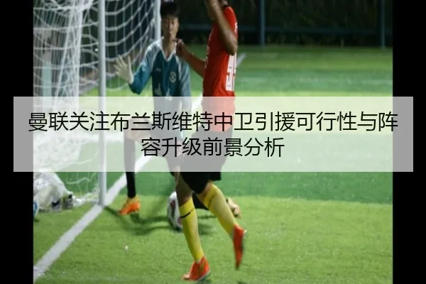 曼联关注布兰斯维特中卫引援可行性与阵容升级前景分析