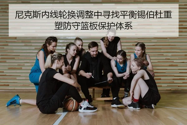 尼克斯内线轮换调整中寻找平衡锡伯杜重塑防守篮板保护体系