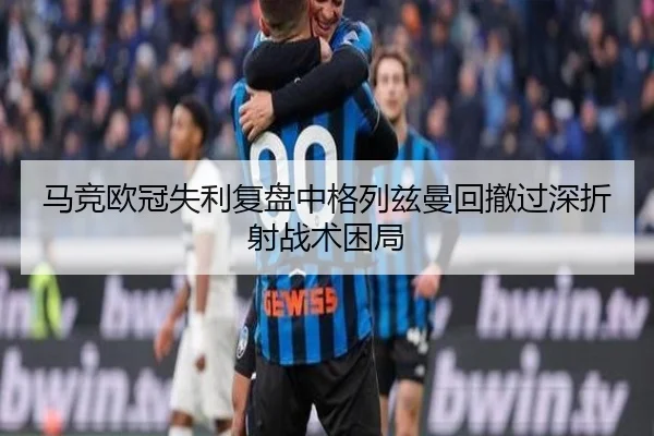 马竞欧冠失利复盘中格列兹曼回撤过深折射战术困局